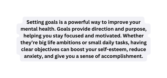 Setting goals is a powerful way to improve your mental health Goals provide direction and purpose helping you stay focused and motivated Whether they re big life ambitions or small daily tasks having clear objectives can boost your self esteem reduce anxiety and give you a sense of accomplishment