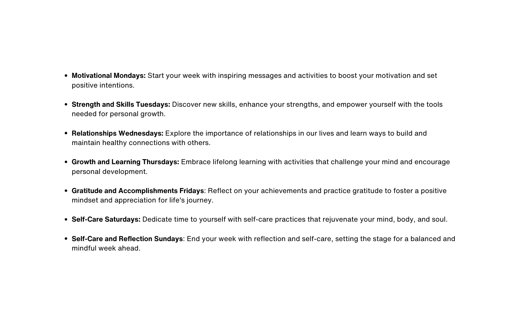 Motivational Mondays Start your week with inspiring messages and activities to boost your motivation and set positive intentions Strength and Skills Tuesdays Discover new skills enhance your strengths and empower yourself with the tools needed for personal growth Relationships Wednesdays Explore the importance of relationships in our lives and learn ways to build and maintain healthy connections with others Growth and Learning Thursdays Embrace lifelong learning with activities that challenge your mind and encourage personal development Gratitude and Accomplishments Fridays Reflect on your achievements and practice gratitude to foster a positive mindset and appreciation for life s journey Self Care Saturdays Dedicate time to yourself with self care practices that rejuvenate your mind body and soul Self Care and Reflection Sundays End your week with reflection and self care setting the stage for a balanced and mindful week ahead